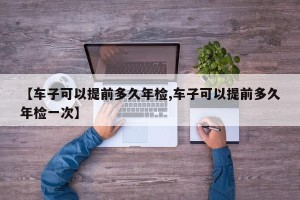 【车子可以提前多久年检,车子可以提前多久年检一次】