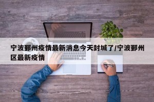 宁波鄞州疫情最新消息今天封城了/宁波鄞州区最新疫情