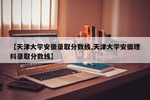 【天津大学安徽录取分数线,天津大学安徽理科录取分数线】