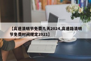 【高速清明节免费几天2024,高速路清明节免费时间规定2021】