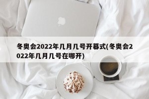 冬奥会2022年几月几号开幕式(冬奥会2022年几月几号在哪开)