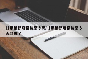 甘肃最新疫情消息今天/甘肃最新疫情消息今天封城了