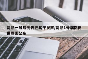 沈阳一号病例去世其子发声/沈阳1号病例离世原因公布