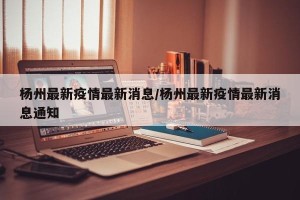 杨州最新疫情最新消息/杨州最新疫情最新消息通知