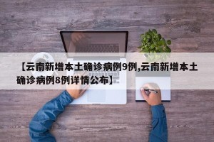 【云南新增本土确诊病例9例,云南新增本土确诊病例8例详情公布】