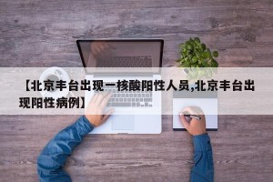 【北京丰台出现一核酸阳性人员,北京丰台出现阳性病例】
