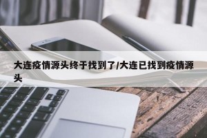 大连疫情源头终于找到了/大连已找到疫情源头