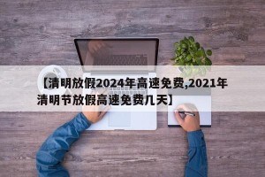 【清明放假2024年高速免费,2021年清明节放假高速免费几天】