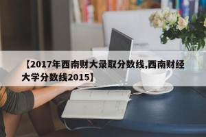 【2017年西南财大录取分数线,西南财经大学分数线2015】