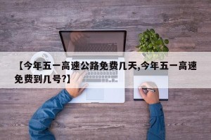 【今年五一高速公路免费几天,今年五一高速免费到几号?】
