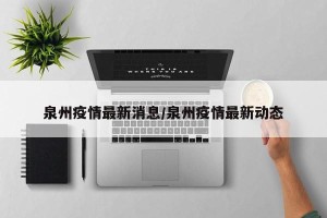 泉州疫情最新消息/泉州疫情最新动态