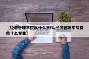 【经济管理学院属什么学科,经济管理学院有些什么专业】