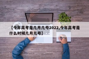【今年高考是几月几号2022,今年高考是什么时候几月几号】