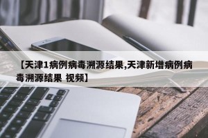 【天津1病例病毒溯源结果,天津新增病例病毒溯源结果 视频】