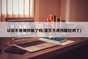 以后不用做核酸了吗(是否不用核酸检测了)