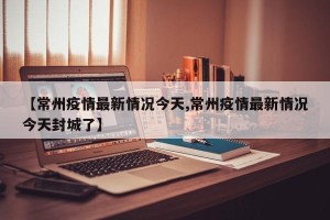 【常州疫情最新情况今天,常州疫情最新情况今天封城了】