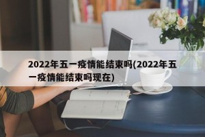 2022年五一疫情能结束吗(2022年五一疫情能结束吗现在)