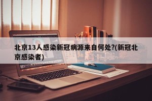 北京13人感染新冠病源来自何处?(新冠北京感染者)