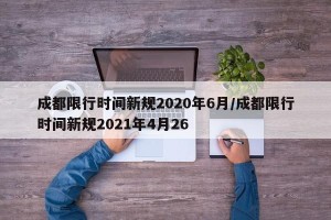 成都限行时间新规2020年6月/成都限行时间新规2021年4月26