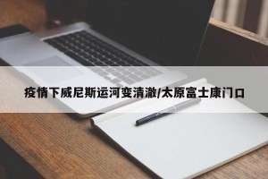 疫情下威尼斯运河变清澈/太原富士康门口