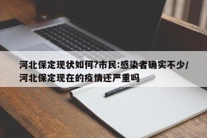 河北保定现状如何?市民:感染者确实不少/河北保定现在的疫情还严重吗