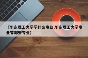 【华东理工大学学什么专业,华东理工大学专业有哪些专业】