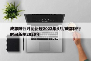 成都限行时间新规2022年4月/成都限行时间新规2020年
