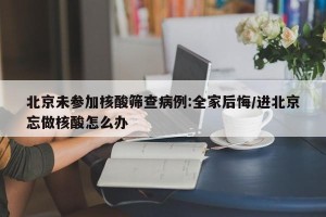 北京未参加核酸筛查病例:全家后悔/进北京忘做核酸怎么办