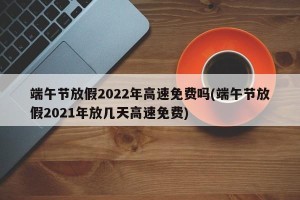 端午节放假2022年高速免费吗(端午节放假2021年放几天高速免费)