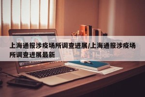 上海通报涉疫场所调查进展/上海通报涉疫场所调查进展最新