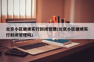 北京小区继续实行封闭管理(北京小区继续实行封闭管理吗)