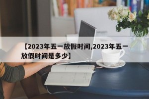 【2023年五一放假时间,2023年五一放假时间是多少】