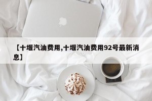【十堰汽油费用,十堰汽油费用92号最新消息】