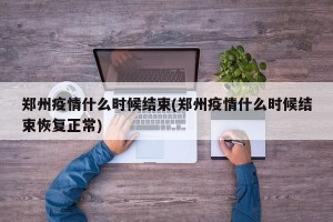 郑州疫情什么时候结束(郑州疫情什么时候结束恢复正常)