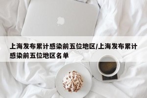上海发布累计感染前五位地区/上海发布累计感染前五位地区名单