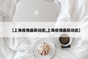 【上海疫情最新动态,上海疫情最新动态】