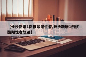 【长沙新增1例核酸阳性者,长沙新增1例核酸阳性者轨迹】