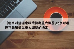 【北京对进返京政策做出重大调整,北京对进返京政策做出重大调整的决定】