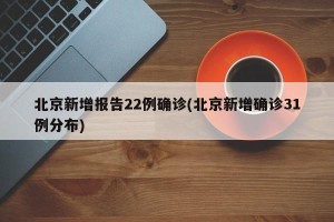 北京新增报告22例确诊(北京新增确诊31例分布)