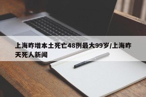 上海昨增本土死亡48例最大99岁/上海昨天死人新闻