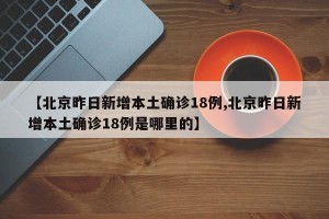【北京昨日新增本土确诊18例,北京昨日新增本土确诊18例是哪里的】