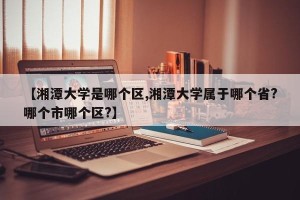 【湘潭大学是哪个区,湘潭大学属于哪个省?哪个市哪个区?】
