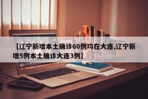【辽宁新增本土确诊60例均在大连,辽宁新增5例本土确诊大连3例】
