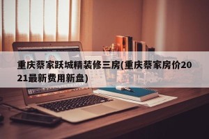 重庆蔡家跃城精装修三房(重庆蔡家房价2021最新费用新盘)