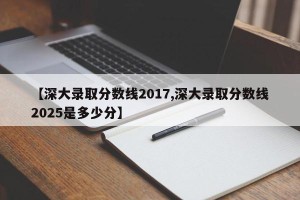 【深大录取分数线2017,深大录取分数线2025是多少分】