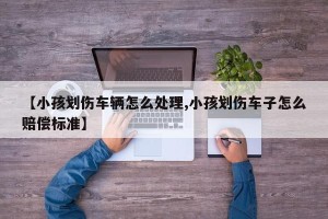 【小孩划伤车辆怎么处理,小孩划伤车子怎么赔偿标准】