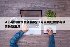 江苏常州疫情最新情况/江苏常州冠状病毒疫情最新消息