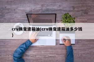 crv换变速箱油(crv换变速箱油多少钱)