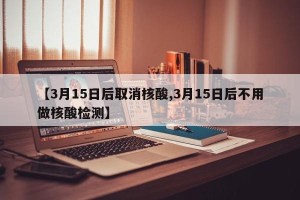 【3月15日后取消核酸,3月15日后不用做核酸检测】