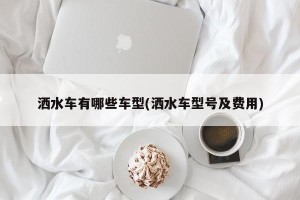 洒水车有哪些车型(洒水车型号及费用)